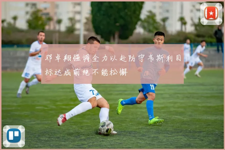 邓卓翔强调全力以赴防守韦斯利目标达成前绝不能松懈