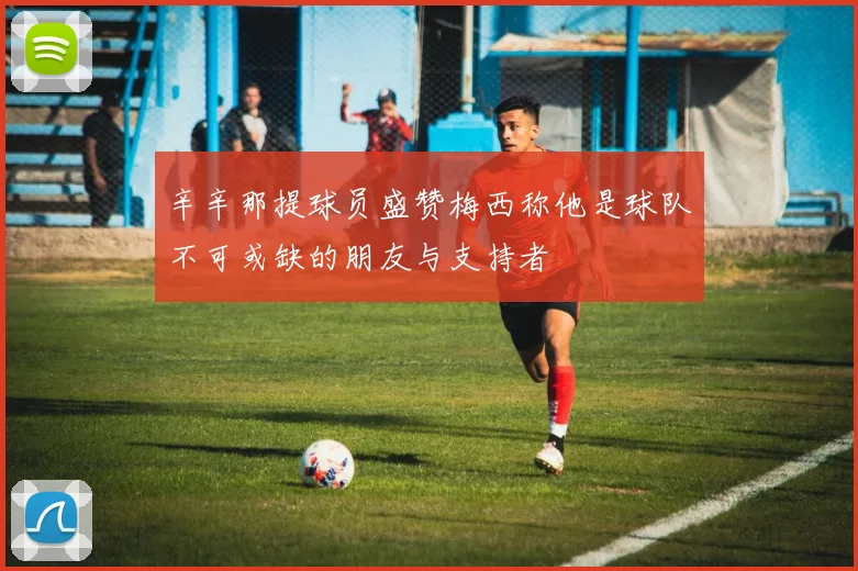 辛辛那提球员盛赞梅西称他是球队不可或缺的朋友与支持者