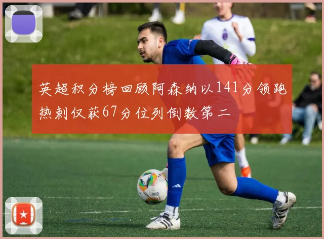英超积分榜回顾阿森纳以141分领跑热刺仅获67分位列倒数第二