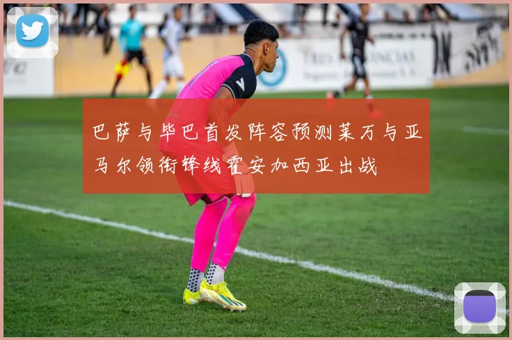 巴萨与毕巴首发阵容预测莱万与亚马尔领衔锋线霍安加西亚出战