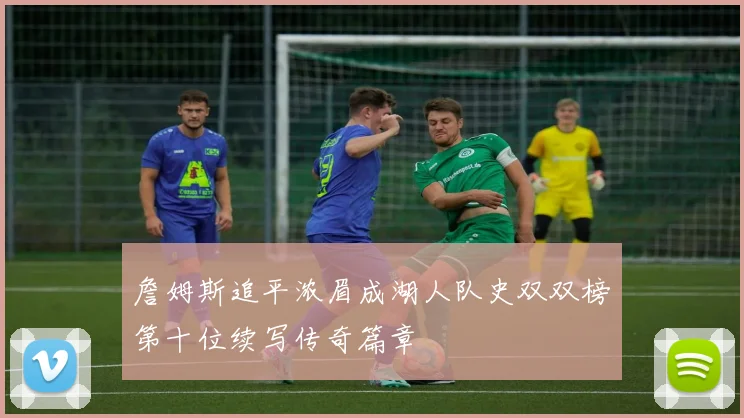 詹姆斯追平浓眉成湖人队史双双榜第十位续写传奇篇章