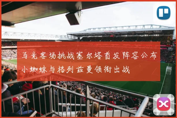 马竞客场挑战塞尔塔首发阵容公布小蜘蛛与格列兹曼领衔出战