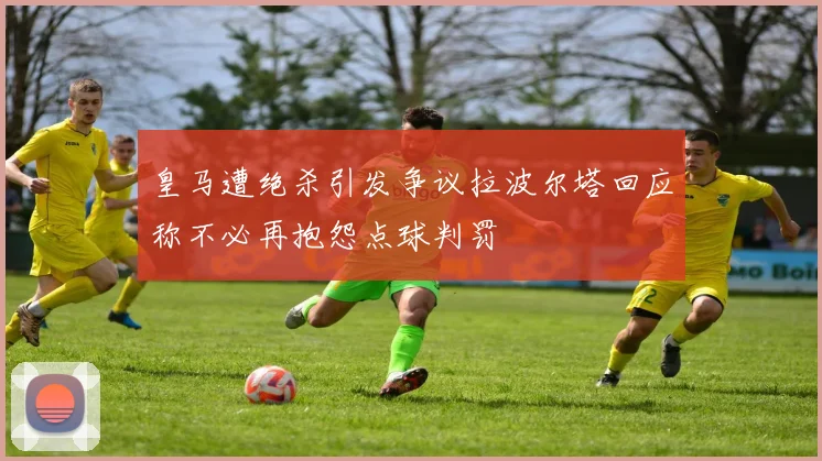 皇马遭绝杀引发争议拉波尔塔回应称不必再抱怨点球判罚