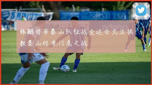 韩鹏将率泰山队征战全运会无法执教泰山对津门虎之战