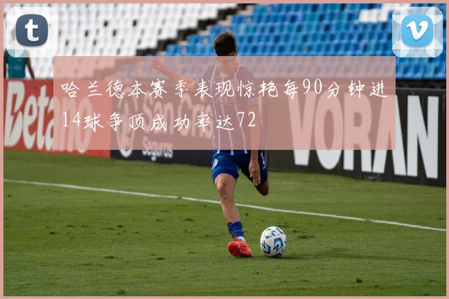 哈兰德本赛季表现惊艳每90分钟进14球争顶成功率达72