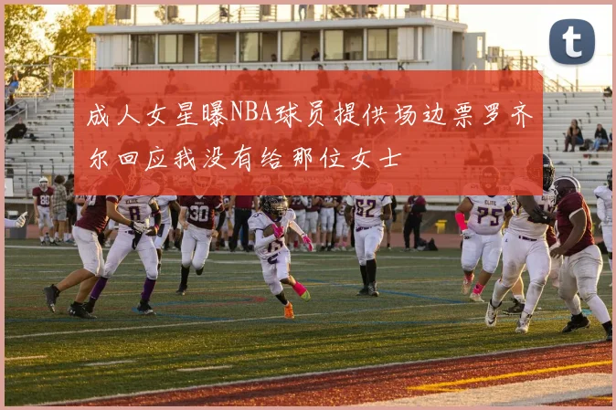 成人女星曝NBA球员提供场边票罗齐尔回应我没有给那位女士