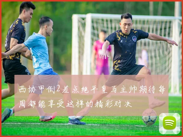西协甲倒2差点绝平皇马主帅期待每周都能享受这样的精彩对决