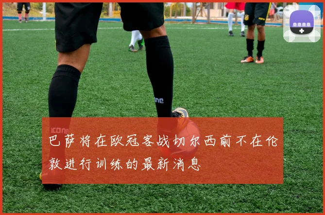 巴萨将在欧冠客战切尔西前不在伦敦进行训练的最新消息