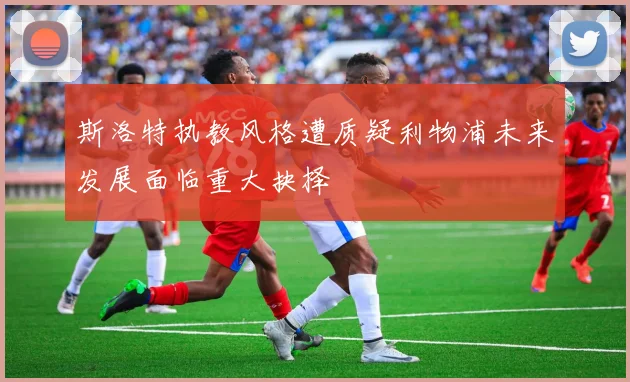 斯洛特执教风格遭质疑利物浦未来发展面临重大抉择