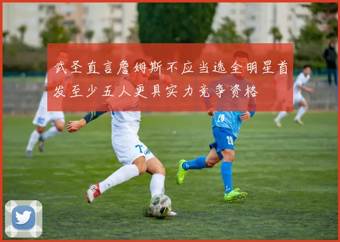 武圣直言詹姆斯不应当选全明星首发至少五人更具实力竞争资格