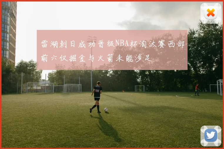 雷湖刺日成功晋级NBA杯淘汰赛西部前六仅掘金与火箭未能涉足