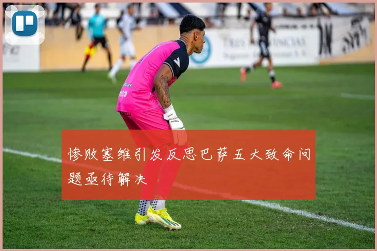 惨败塞维引发反思巴萨五大致命问题亟待解决