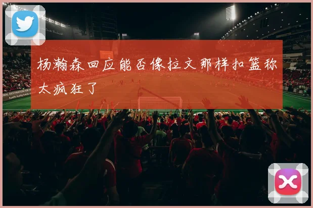 杨瀚森回应能否像拉文那样扣篮称太疯狂了