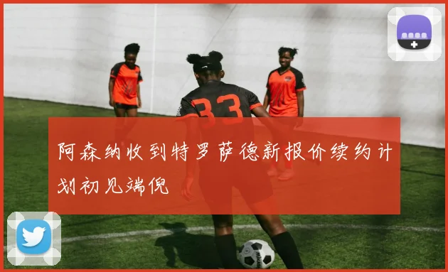 阿森纳收到特罗萨德新报价续约计划初见端倪