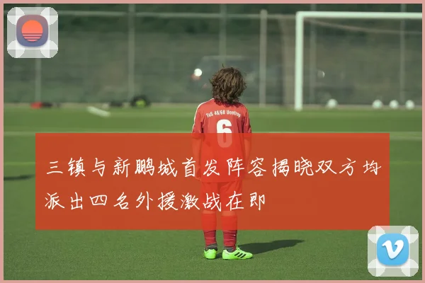 三镇与新鹏城首发阵容揭晓双方均派出四名外援激战在即