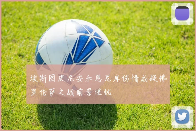 埃斯图皮尼安和恩昆库伤情成疑佛罗伦萨之战前景堪忧