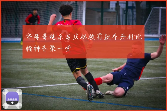 字母哥绝杀后庆祝被罚款乔丹科比精神齐聚一堂