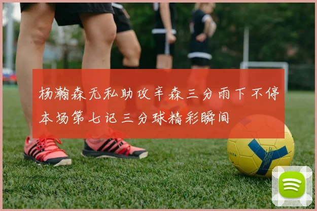 杨瀚森无私助攻辛森三分雨下不停本场第七记三分球精彩瞬间