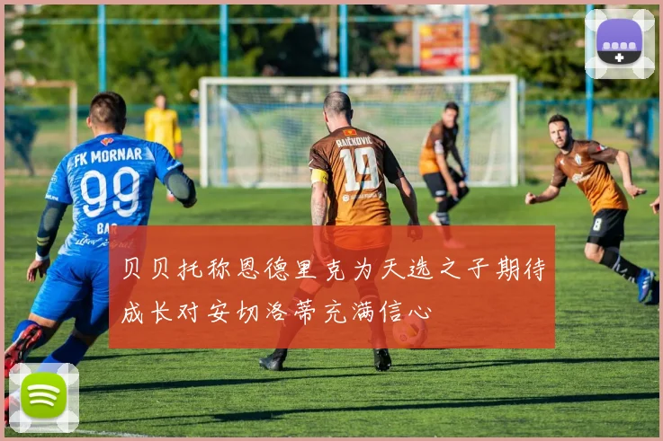 贝贝托称恩德里克为天选之子期待成长对安切洛蒂充满信心