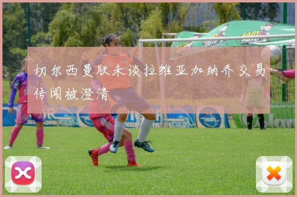 切尔西曼联未谈拉维亚加纳乔交易传闻被澄清