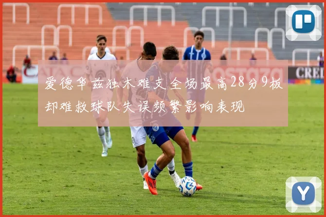 爱德华兹独木难支全场最高28分9板却难救球队失误频繁影响表现