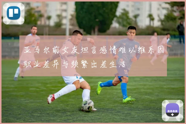 亚马尔前女友坦言感情难以维系因职业差异与频繁出差生活
