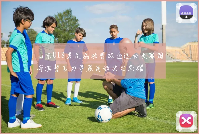 山东U18男足成功晋级全运会决赛周海滨誓言力争最高领奖台荣耀
