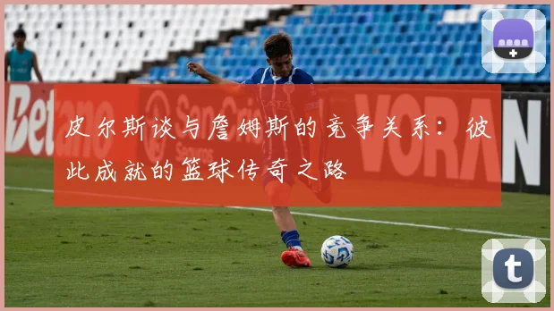 皮尔斯谈与詹姆斯的竞争关系：彼此成就的篮球传奇之路