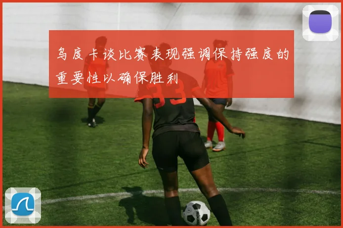 乌度卡谈比赛表现强调保持强度的重要性以确保胜利