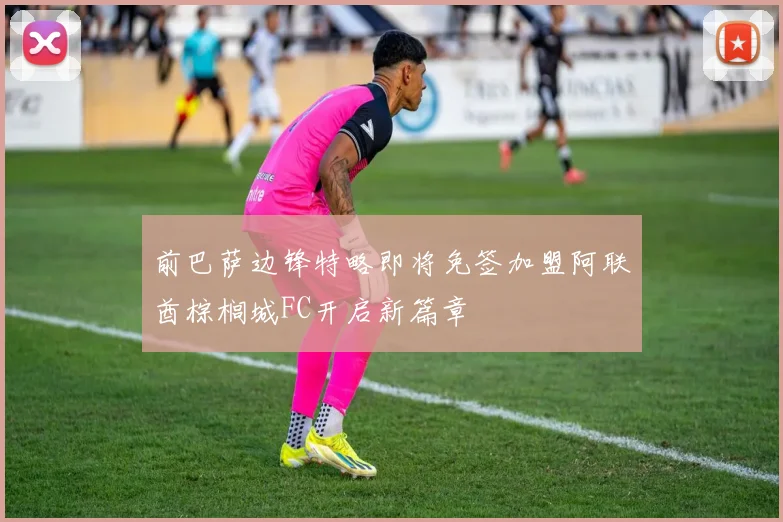 前巴萨边锋特略即将免签加盟阿联酋棕榈城FC开启新篇章