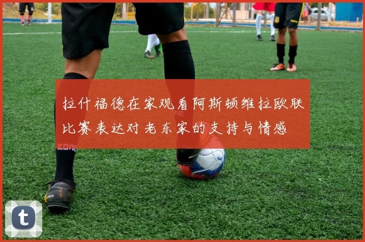 拉什福德在家观看阿斯顿维拉欧联比赛表达对老东家的支持与情感