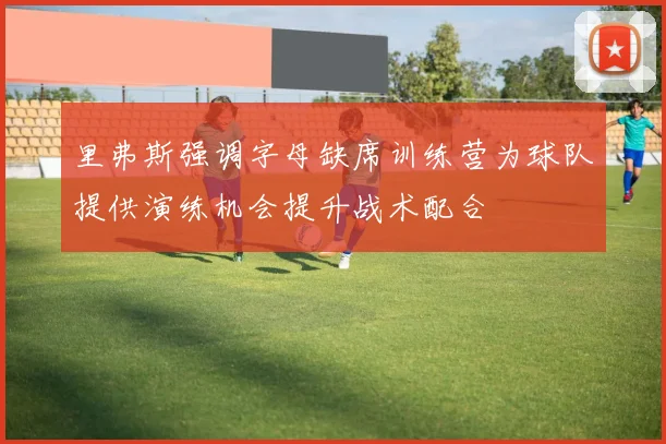 里弗斯强调字母缺席训练营为球队提供演练机会提升战术配合